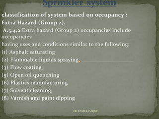 classification of system based on occupancy :
Extra Hazard (Group 2).
A.5.4.2 Extra hazard (Group 2) occupancies include
occupancies
having uses and conditions similar to the following:
(1) Asphalt saturating
(2) Flammable liquids spraying
(3) Flow coating
(5) Open oil quenching
(6) Plastics manufacturing
(7) Solvent cleaning
(8) Varnish and paint dipping
ER. EZAZUL HAQUE
 