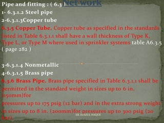 Pipe and fitting : ( 6.3 )
1- 6.3.1.2 Steel pipe
2-6.3.1.3Copper tube
6.3.5 Copper Tube. Copper tube as specified in the standards
listed in Table 6.3.1.1 shall have a wall thickness of Type K,
Type L, or Type M where used in sprinkler systems table A6.3.5
( page 282 )
3-6.3.1.4 Nonmetallic
4-6.3.1.5 Brass pipe
6.3.6 Brass Pipe. Brass pipe specified in Table 6.3.1.1 shall be
permitted in the standard weight in sizes up to 6 in.
(150mm)for
pressures up to 175 psig (12 bar) and in the extra strong weight
in sizes up to 8 in. (200mm)for pressures up to 300 psig (20
bar).
ER. EZAZUL HAQUE
 