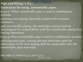 Pipe and fitting : ( 6.3 )
Limitation for using nonmetallic pipes.
6.3.7.2* When nonmetallic pipe is used in combination
systems
utilizing steel piping internally coated with corrosion
inhibitors
and nonmetallic piping, the steel pipe coating shall be
investigated for compatibility with the nonmetallic piping by a
testing laboratory.
6.3.7.4 When nonmetallic pipe is used in combination systems
utilizing steel pipe, cutting oils and lubricants used for
fabrication of the steel piping shall be compatible with the
nonmetallic pipe materials.
See nfpa 13 from 6.3.7.1 to 6.3.7.7
ER. EZAZUL HAQUE
 