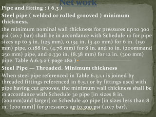 Pipe and fitting : ( 6.3 )
Steel pipe ( welded or rolled grooved ) minimum
thickness.
the minimum nominal wall thickness for pressures up to 300
psi (20.7 bar) shall be in accordance with Schedule 10 for pipe
sizes up to 5 in. (125 mm), 0.134 in. (3.40 mm) for 6 in. (150
mm) pipe, 0.188 in. (4.78 mm) for 8 in. and 10 in. (200mmand
250 mm) pipe, and 0.330 in. (8.38 mm) for 12 in. (300 mm)
pipe. Table A.6.3.2 ( page 282 )
Steel Pipe — Threaded. Minimum thickness
When steel pipe referenced in Table 6.3.1.1 is joined by
threaded fittings referenced in 6.5.1 or by fittings used with
pipe having cut grooves, the minimum wall thickness shall be
in accordance with Schedule 30 pipe [in sizes 8 in.
(200mm)and larger] or Schedule 40 pipe [in sizes less than 8
in. (200 mm)] for pressures up to 300 psi (20.7 bar).ER. EZAZUL HAQUE
 
