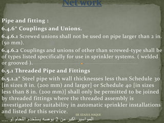 Pipe and fitting :
6.4.6* Couplings and Unions.
6.4.6.1 Screwed unions shall not be used on pipe larger than 2 in.
(50 mm).
6.4.6.2 Couplings and unions of other than screwed-type shall be
of types listed specifically for use in sprinkler systems. ( welded
or grooved ).
6.5.1 Threaded Pipe and Fittings
6.5.1.2* Steel pipe with wall thicknesses less than Schedule 30
[in sizes 8 in. (200 mm) and larger] or Schedule 40 [in sizes
less than 8 in. (200 mm)] shall only be permitted to be joined
by threaded fittings where the threaded assembly is
investigated for suitability in automatic sprinkler installations
and listed for this service.
‫من‬ ‫اكبر‬ ‫المواسير‬2‫او‬ ‫اللحام‬ ‫يستخدم‬ ‫بوصه‬....
ER. EZAZUL HAQUE
 