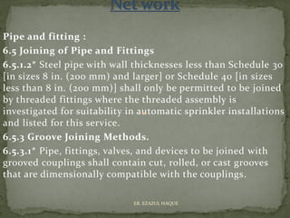 Pipe and fitting :
6.5 Joining of Pipe and Fittings
6.5.1.2* Steel pipe with wall thicknesses less than Schedule 30
[in sizes 8 in. (200 mm) and larger] or Schedule 40 [in sizes
less than 8 in. (200 mm)] shall only be permitted to be joined
by threaded fittings where the threaded assembly is
investigated for suitability in automatic sprinkler installations
and listed for this service.
6.5.3 Groove Joining Methods.
6.5.3.1* Pipe, fittings, valves, and devices to be joined with
grooved couplings shall contain cut, rolled, or cast grooves
that are dimensionally compatible with the couplings.
ER. EZAZUL HAQUE
 