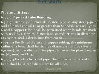Pipe and fitting :
6.3.7.9 Pipe and Tube Bending.
6.3.7.9.1 Bending of Schedule 10 steel pipe, or any steel pipe of
wall thickness equal to or greater than Schedule 10 and Types
K and L copper tube, shall be permitted when bends are made
with no kinks, ripples, distortions, or reductions in diameter
or any noticeable deviations from round.
6.3.7.9.2 For Schedule 40 and copper tubing, the minimum
radius of a bend shall be six pipe diameters for pipe sizes 2 in.
(50 mm) and smaller and five pipe diameters for pipe sizes 21⁄2
in. (65 mm) and larger.
6.3.7.9.3 For all other steel pipe, the minimum radius of a
bend shall be 12 pipe diameters for all sizes..
ER. EZAZUL HAQUE
 