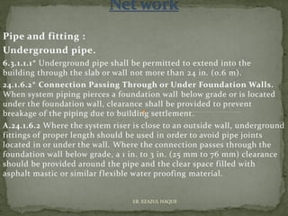 Pipe and fitting :
Underground pipe.
6.3.1.1.1* Underground pipe shall be permitted to extend into the
building through the slab or wall not more than 24 in. (0.6 m).
24.1.6.2* Connection Passing Through or Under Foundation Walls.
When system piping pierces a foundation wall below grade or is located
under the foundation wall, clearance shall be provided to prevent
breakage of the piping due to building settlement.
A.24.1.6.2 Where the system riser is close to an outside wall, underground
fittings of proper length should be used in order to avoid pipe joints
located in or under the wall. Where the connection passes through the
foundation wall below grade, a 1 in. to 3 in. (25 mm to 76 mm) clearance
should be provided around the pipe and the clear space filled with
asphalt mastic or similar flexible water proofing material.
ER. EZAZUL HAQUE
 