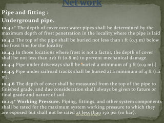Pipe and fitting :
Underground pipe.
10.4.1* The depth of cover over water pipes shall be determined by the
maximum depth of frost penetration in the locality where the pipe is laid
10.4.2 The top of the pipe shall be buried not less than 1 ft (0.3 m) below
the frost line for the locality
10.4.3 In those locations where frost is not a factor, the depth of cover
shall be not less than 21⁄2 ft (0.8 m) to prevent mechanical damage.
10.4.4 Pipe under driveways shall be buried a minimum of 3 ft (0.9 m).]
10.4.5 Pipe under railroad tracks shall be buried at a minimum of 4 ft (1.2
m).
10.4.6 The depth of cover shall be measured from the top of the pipe to
finished grade, and due consideration shall always be given to future or
final grade and nature of soil.
10.1.5* Working Pressure. Piping, fittings, and other system components
shall be rated for the maximum system working pressure to which they
are exposed but shall not be rated at less than 150 psi (10 bar).ER. EZAZUL HAQUE
 