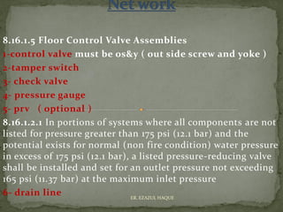 8.16.1.5 Floor Control Valve Assemblies
1-control valve must be os&y ( out side screw and yoke )
2-tamper switch
3- check valve
4- pressure gauge
5- prv ( optional )
8.16.1.2.1 In portions of systems where all components are not
listed for pressure greater than 175 psi (12.1 bar) and the
potential exists for normal (non fire condition) water pressure
in excess of 175 psi (12.1 bar), a listed pressure-reducing valve
shall be installed and set for an outlet pressure not exceeding
165 psi (11.37 bar) at the maximum inlet pressure
6- drain line ER. EZAZUL HAQUE
 