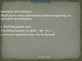 Sprinkler distribution.
Shall know some information before beginning in
sprinkler distribution.
1- building plane area
2-bulding hazard as slide ( 56 – 62 )
3-area per sprinkler area for its hazard
ER. EZAZUL HAQUE
 