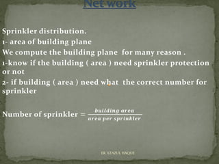 Sprinkler distribution.
1- area of building plane
We compute the building plane for many reason .
1-know if the building ( area ) need sprinkler protection
or not
2- if building ( area ) need what the correct number for
sprinkler
Number of sprinkler =
𝒃𝒖𝒊𝒍𝒅𝒊𝒏𝒈 𝒂𝒓𝒆𝒂
𝒂𝒓𝒆𝒂 𝒑𝒆𝒓 𝒔𝒑𝒓𝒊𝒏𝒌𝒍𝒆𝒓
ER. EZAZUL HAQUE
 
