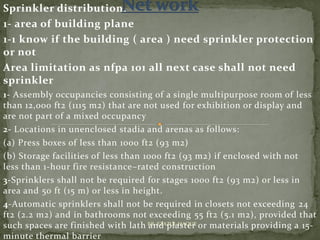 Sprinkler distribution.
1- area of building plane
1-1 know if the building ( area ) need sprinkler protection
or not
Area limitation as nfpa 101 all next case shall not need
sprinkler
1- Assembly occupancies consisting of a single multipurpose room of less
than 12,000 ft2 (1115 m2) that are not used for exhibition or display and
are not part of a mixed occupancy
2- Locations in unenclosed stadia and arenas as follows:
(a) Press boxes of less than 1000 ft2 (93 m2)
(b) Storage facilities of less than 1000 ft2 (93 m2) if enclosed with not
less than 1-hour fire resistance–rated construction
3-Sprinklers shall not be required for stages 1000 ft2 (93 m2) or less in
area and 50 ft (15 m) or less in height.
4-Automatic sprinklers shall not be required in closets not exceeding 24
ft2 (2.2 m2) and in bathrooms not exceeding 55 ft2 (5.1 m2), provided that
such spaces are finished with lath and plaster or materials providing a 15-
minute thermal barrier
ER. EZAZUL HAQUE
 