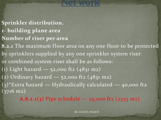 Sprinkler distribution.
1- building plane area
Number of riser per area
8.2.1 The maximum floor area on any one floor to be protected
by sprinklers supplied by any one sprinkler system riser
or combined system riser shall be as follows:
(1) Light hazard — 52,000 ft2 (4831 m2)
(2) Ordinary hazard — 52,000 ft2 (4831 m2)
(3)*Extra hazard — Hydraulically calculated — 40,000 ft2
(3716 m2)
A.8.2.1(3) Pipe schedule — 25,000 ft2 (2323 m2).
ER. EZAZUL HAQUE
 