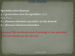 Sprinkler distribution.
3- ( protection area for sprinkler (As))
As = S x L
S = distance between sprinkler in the branch
L = distance between branches
8.5.2.2.2 The maximum area of coverage of any sprinkler
shall not exceed 400 ft2 (36 m2).
ER. EZAZUL HAQUE
 