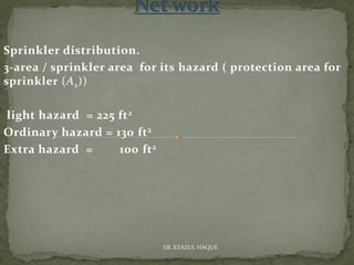 Sprinkler distribution.
3-area / sprinkler area for its hazard ( protection area for
sprinkler (As))
light hazard = 225 ft2
Ordinary hazard = 130 ft2
Extra hazard = 100 ft2
ER. EZAZUL HAQUE
 