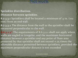 Sprinkler distribution.
Distance between sprinkler.
8.7.3.3.1 Sprinklers shall be located a minimum of 4 in. (102
mm) from an end wall.
8.7.3.3.2 The distance from the wall to the sprinkler shall be
measured perpendicular to the wall.
8.6.3.2.3* The requirements of 8.6.3.2.1 shall not apply where
walls are angled or irregular, and the maximum horizontal
distance between a sprinkler and any point of floor area
protected by that sprinkler shall not exceed 0.75 times the
allowable distance permitted between sprinklers, provided the
maximum perpendicular distance is not exceeded
ER. EZAZUL HAQUE
 