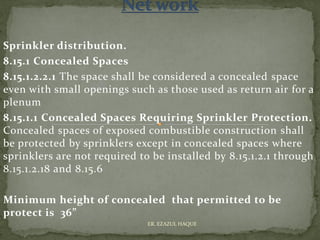 Sprinkler distribution.
8.15.1 Concealed Spaces
8.15.1.2.2.1 The space shall be considered a concealed space
even with small openings such as those used as return air for a
plenum
8.15.1.1 Concealed Spaces Requiring Sprinkler Protection.
Concealed spaces of exposed combustible construction shall
be protected by sprinklers except in concealed spaces where
sprinklers are not required to be installed by 8.15.1.2.1 through
8.15.1.2.18 and 8.15.6
Minimum height of concealed that permitted to be
protect is 36”
ER. EZAZUL HAQUE
 