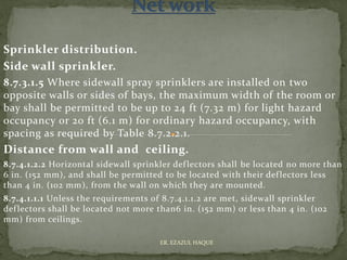 Sprinkler distribution.
Side wall sprinkler.
8.7.3.1.5 Where sidewall spray sprinklers are installed on two
opposite walls or sides of bays, the maximum width of the room or
bay shall be permitted to be up to 24 ft (7.32 m) for light hazard
occupancy or 20 ft (6.1 m) for ordinary hazard occupancy, with
spacing as required by Table 8.7.2.2.1.
Distance from wall and ceiling.
8.7.4.1.2.2 Horizontal sidewall sprinkler deflectors shall be located no more than
6 in. (152 mm), and shall be permitted to be located with their deflectors less
than 4 in. (102 mm), from the wall on which they are mounted.
8.7.4.1.1.1 Unless the requirements of 8.7.4.1.1.2 are met, sidewall sprinkler
deflectors shall be located not more than6 in. (152 mm) or less than 4 in. (102
mm) from ceilings.
ER. EZAZUL HAQUE
 