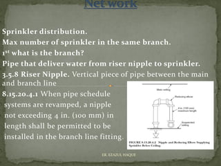 Sprinkler distribution.
Max number of sprinkler in the same branch.
1st what is the branch?
Pipe that deliver water from riser nipple to sprinkler.
3.5.8 Riser Nipple. Vertical piece of pipe between the main
and branch line
8.15.20.4.1 When pipe schedule
systems are revamped, a nipple
not exceeding 4 in. (100 mm) in
length shall be permitted to be
installed in the branch line fitting.
ER. EZAZUL HAQUE
 