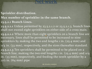Sprinkler distribution.
Max number of sprinkler in the same branch.
23.5.2.1 Branch Lines.
23.5.2.1.1 Unless permitted by 23.5.2.1.2 or 23.5.2.1.3, branch lines
shall not exceed eight sprinklers on either side of a cross main.
23.5.2.1.2 Where more than eight sprinklers on a branch line are
necessary, lines shall be permitted to be increased to nine
sprinklers by making the two end lengths 1 in. (25.4 mm) and
11⁄4 in. (33 mm), respectively, and the sizes thereafter standard.
23.5.2.1.3 Ten sprinklers shall be permitted to be placed on a
branch line, making the two end lengths 1 in. (25.4 mm) and 11⁄4
in. (33 mm), respectively, and feeding the tenth sprinkler by a
21⁄2 in. (64 mm) pipe
ER. EZAZUL HAQUE
 