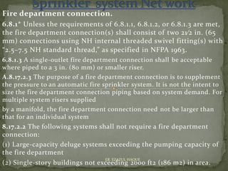 Fire department connection.
6.8.1* Unless the requirements of 6.8.1.1, 6.8.1.2, or 6.8.1.3 are met,
the fire department connection(s) shall consist of two 21⁄2 in. (65
mm) connections using NH internal threaded swivel fitting(s) with
“2.5–7.5 NH standard thread,” as specified in NFPA 1963.
6.8.1.3 A single-outlet fire department connection shall be acceptable
where piped to a 3 in. (80 mm) or smaller riser.
A.8.17.2.3 The purpose of a fire department connection is to supplement
the pressure to an automatic fire sprinkler system. It is not the intent to
size the fire department connection piping based on system demand. For
multiple system risers supplied
by a manifold, the fire department connection need not be larger than
that for an individual system
8.17.2.2 The following systems shall not require a fire department
connection:
(1) Large-capacity deluge systems exceeding the pumping capacity of
the fire department
(2) Single-story buildings not exceeding 2000 ft2 (186 m2) in area.
ER. EZAZUL HAQUE
 