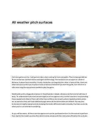 All weather pitch surfaces
Corn tossgamesare fun.Such gamesmake a day's outingfarmore enjoyable.They've basicguidelines.
There can be two cornhole boxesandeightcornhole bags.The twoboxesare setapartat a distinct
distance.A playerhasto standby 1 box to throw the corn bagsintothe other.Inspite of this,there are
otherintricacieswhichyoumayhave to be consciousof aheadof youstart the game,but initial letus
talkconcerningthe equipmentsneededtoplaythe game.
Worldwide webisa bigguide at present.Shouldyoube indoubt,abrowse viathe internetwill clearit
away.To understandmuchmore concerningthe corn tossgamessets,visitthe internetsitespromoting
these equipments.Mostof themwill eitherhave aFAQsectionexactlywhere regularlyaskedqueries
are answeredortheywill have additional page where all the informationare offered.Youmayalso
knowconcerningthe equipmentsbystudying the totallydifferentmodelsminutely.Purchase asetonly
whenyou're sure of almosteverything.
As youwill be aware,all these corntossgamessetscan be purchasedonline.Itisthe easiesttoperform
that. Optfor the model youlike afterwhichmerelycomplywiththe instructionofferedonthe website.
 