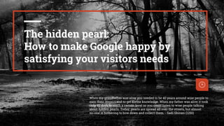 I
1
The hidden pearl:
How to make Google happy by
satisfying your visitors needs
When my grandfather was alive you needed to be 40 years around wise people to
earn their respect and to get divine knowledge. When my father was alive it took
only 40 days to reach a certain level so you could listen to wise people talking
about hidden pearls. Today, pearls are spread all over the streets, but almost
no-one is bothering to bow down and collect them. - Sadi Shirazi (1250)
 