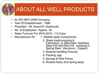 ABOUT ALL WELL PRODUCTS
 An ISO 9001:2008 Company.
 Year Of Establishment : 1996.
 Proprietor : Mr. Anand R. Deshmukh.
 No. of Employees : Approx. 35.
 Sales Turnover For 2014-2015 : 1.5 Crore.
 Manufacturer Of : 1. Welded assly Components.
2. Sheet metal pressing &
Fabrication in (Mild steel, Stainless
Steel 210-302-304-316 , pressing in
Spring Steel , Aluminum , Copper).
3. Material handling Fixtures.
4. Painting Jigs.
5. Springs & Wire Forms.
6. Riveted Assly. And spring assly.
 