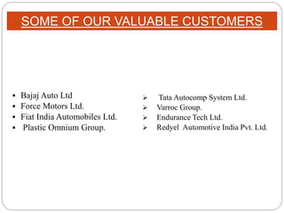  Bajaj Auto Ltd
 Force Motors Ltd.
 Fiat India Automobiles Ltd.
 Plastic Omnium Group.
 Tata Autocomp System Ltd.
 Varroc Group.
 Endurance Tech Ltd.
 Redyel Automotive India Pvt. Ltd.
SOME OF OUR VALUABLE CUSTOMERS
 
