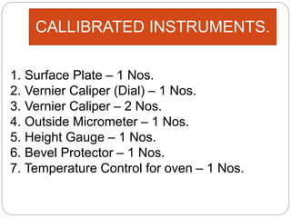CALLIBRATED INSTRUMENTS.
1. Surface Plate – 1 Nos.
2. Vernier Caliper (Dial) – 1 Nos.
3. Vernier Caliper – 2 Nos.
4. Outside Micrometer – 1 Nos.
5. Height Gauge – 1 Nos.
6. Bevel Protector – 1 Nos.
7. Temperature Control for oven – 1 Nos.
 
