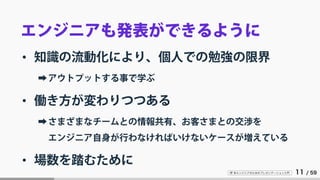 IT 系エンジニアのためのプレゼンテーション入門 11 / 59
エンジニアも発表ができるように
• 知識の流動化により、個人での勉強の限界
➡アウトプットする事で学ぶ
• 働き方が変わりつつある
➡さまざまなチームとの情報共有、お客さまとの交渉を
エンジニア自身が行わなければいけないケースが増えている
• 場数を踏むために
 