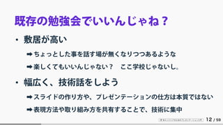 IT 系エンジニアのためのプレゼンテーション入門 12 / 59
既存の勉強会でいいんじゃね？
• 敷居が高い
➡ちょっとした事を話す場が無くなりつつあるような
➡楽しくてもいいんじゃない？ ここ学校じゃないし。
• 幅広く、技術話をしよう
➡スライドの作り方や、プレゼンテーションの仕方は本質ではない
➡表現方法や取り組み方を共有することで、技術に集中
 