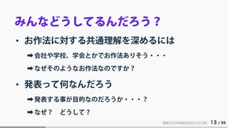 IT 系エンジニアのためのプレゼンテーション入門 13 / 59
みんなどうしてるんだろう？
• お作法に対する共通理解を深めるには
➡会社や学校、学会とかでお作法ありそう・・・
➡なぜそのようなお作法なのですか？
• 発表って何なんだろう
➡発表する事が目的なのだろうか・・・？
➡なぜ？ どうして？
 