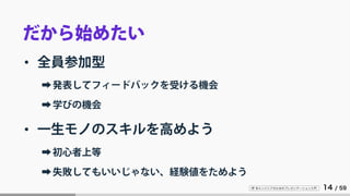 IT 系エンジニアのためのプレゼンテーション入門 14 / 59
だから始めたい
• 全員参加型
➡発表してフィードバックを受ける機会
➡学びの機会
• 一生モノのスキルを高めよう
➡初心者上等
➡失敗してもいいじゃない、経験値をためよう
 