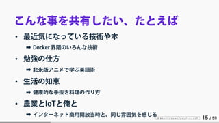 IT 系エンジニアのためのプレゼンテーション入門 15 / 59
こんな事を共有したい、たとえば
• 最近気になっている技術や本
➡ Docker 界隈のいろんな技術
• 勉強の仕方
➡ 北米版アニメで学ぶ英語術
• 生活の知恵
➡ 健康的な手抜き料理の作り方
• 農業とIoTと俺と
➡ インターネット商用開放当時と、同じ雰囲気を感じる
 