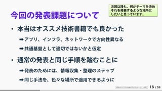 IT 系エンジニアのためのプレゼンテーション入門 16 / 59
今回の発表課題について
• 本当はオススメ技術書籍でも良かった
➡アプリ、インフラ、ネットワークで方向性異なる
➡共通基盤として適切ではないかと仮定
• 通常の発表と同じ手順を踏むことに
➡発表のためには、情報収集・整理のステップ
➡同じ手法を、色々な場所で適用できるように
次回以降も、何かテーマを決め
それを発表するような場所に
したいと思っています。
 