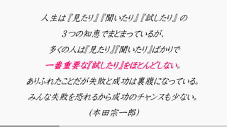 人生は 『見たり』 『聞いたり』 『試したり』 の
３つの知恵でまとまっているが、
多くの人は『見たり』『聞いたり』ばかりで
一番重要な『試したり』をほとんどしない。
ありふれたことだが失敗と成功は裏腹になっている。
みんな失敗を恐れるから成功のチャンスも少ない。
（本田宗一郎）
 