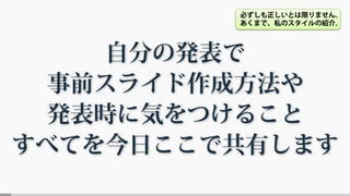 自分の発表で
事前スライド作成方法や
発表時に気をつけること
すべてを今日ここで共有します
必ずしも正しいとは限りません。
あくまで、私のスタイルの紹介。
 