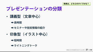 IT 系エンジニアのためのプレゼンテーション入門 21 / 59
プレゼンテーションの分類
• 講義型（文章中心）
➡長時間
➡セミナーや技術情報の紹介
• 印象型（イラスト中心）
➡短時間
➡ライトニングトーク
発表は、どちらのタイプかな？
 