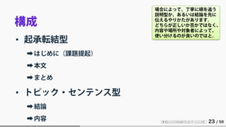 IT 系エンジニアのためのプレゼンテーション入門 23 / 59
構成
• 起承転結型
➡はじめに（課題提起）
➡本文
➡まとめ
• トピック・センテンス型
➡結論
➡内容
場合によって、丁寧に順を追う
説明型か、あるいは結論を先に
伝えるやりかたがあります。
どちらが正しいか否かではなく、
内容や場所や対象者によって、
使い分けるのが良いのではと。
 