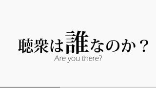 聴衆は誰なのか？
Are you there?
 
