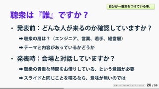 IT 系エンジニアのためのプレゼンテーション入門 26 / 59
聴衆は『誰』ですか？
• 発表前：どんな人が来るのか確認していますか？
➡聴衆の層は？（エンジニア、営業、若手、経営層）
➡テーマと内容があっているかどうか
• 発表時：会場と対話していますか？
➡聴衆の貴重な時間をお借りしている、という意識が必要
➡スライドと同じことを喋るなら、意味が無いのでは
自分が一番気をつけている事。
 