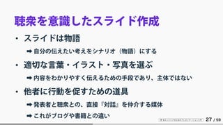 IT 系エンジニアのためのプレゼンテーション入門 27 / 59
聴衆を意識したスライド作成
• スライドは物語
➡ 自分の伝えたい考えをシナリオ（物語）にする
• 適切な言葉・イラスト・写真を選ぶ
➡ 内容をわかりやすく伝えるための手段であり、主体ではない
• 他者に行動を促すための道具
➡ 発表者と聴衆との、直接『対話』を仲介する媒体
➡ これがブログや書籍との違い
 