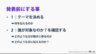 IT 系エンジニアのためのプレゼンテーション入門 28 / 59
発表前にする事
• １：テーマを決める
➡何を伝えるのか
• ２：誰が対象なのか？を確認する
➡どのような方が聴きに来るのか
➡どのような方に伝えるのか？
 