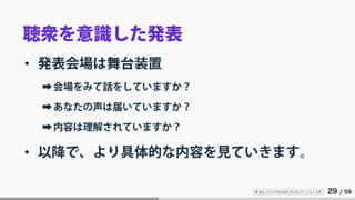 IT 系エンジニアのためのプレゼンテーション入門 29 / 59
聴衆を意識した発表
• 発表会場は舞台装置
➡会場をみて話をしていますか？
➡あなたの声は届いていますか？
➡内容は理解されていますか？
• 以降で、より具体的な内容を見ていきます。
 
