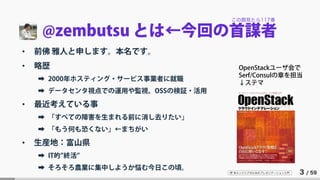 IT 系エンジニアのためのプレゼンテーション入門 3 / 59
@zembutsu とは←今回の首謀者
• 前佛 雅人と申します。本名です。
• 略歴
➡ 2000年ホスティング・サービス事業者に就職
➡ データセンタ視点での運用や監視、OSSの検証・活用
• 最近考えている事
➡ 「すべての障害を生まれる前に消し去りたい」
➡ 「もう何も恐くない」←まちがい
• 生産地：富山県
➡ IT的”終活”
➡ そろそろ農業に集中しようか悩む今日この頃。
OpenStackユーザ会で
Serf/Consulの章を担当
↓ステマ
この顔見たら117番
 