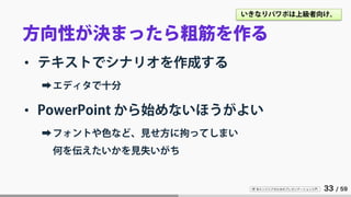 IT 系エンジニアのためのプレゼンテーション入門 33 / 59
方向性が決まったら粗筋を作る
• テキストでシナリオを作成する
➡エディタで十分
• PowerPoint から始めないほうがよい
➡フォントや色など、見せ方に拘ってしまい
何を伝えたいかを見失いがち
いきなりパワポは上級者向け。
 
