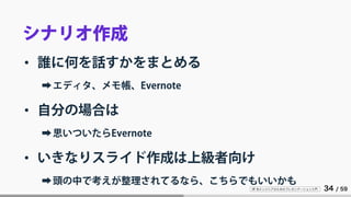 IT 系エンジニアのためのプレゼンテーション入門 34 / 59
シナリオ作成
• 誰に何を話すかをまとめる
➡エディタ、メモ帳、Evernote
• 自分の場合は
➡思いついたらEvernote
• いきなりスライド作成は上級者向け
➡頭の中で考えが整理されてるなら、こちらでもいいかも
 