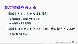 IT 系エンジニアのためのプレゼンテーション入門 35 / 59
話す順番を考える
• 理解しやすいシナリオを検討
➡論理展開が飛躍していないか
➡一晩寝かすと効果的
• 結論をはじめにもってくるか、後に持ってくるか
➡時と場合による
 