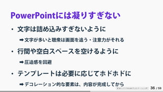 IT 系エンジニアのためのプレゼンテーション入門 36 / 59
PowerPointには凝りすぎない
• 文字は詰め込みすぎないように
➡文字が多いと聴衆は画面を追う・注意力がそれる
• 行間や空白スペースを空けるように
➡圧迫感を回避
• テンプレートは必要に応じてホドホドに
➡デコレーション的な要素は、内容が完成してから
 