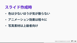 IT 系エンジニアのためのプレゼンテーション入門 37 / 59
スライド作成時
• 色は少ないほうが気が散らない
• アニメーション効果は程々に
• 写真素材は上級者向け
 