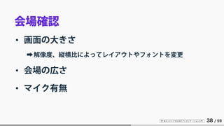 IT 系エンジニアのためのプレゼンテーション入門 38 / 59
会場確認
• 画面の大きさ
➡解像度、縦横比によってレイアウトやフォントを変更
• 会場の広さ
• マイク有無
 