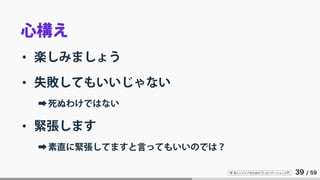 IT 系エンジニアのためのプレゼンテーション入門 39 / 59
心構え
• 楽しみましょう
• 失敗してもいいじゃない
➡死ぬわけではない
• 緊張します
➡素直に緊張してますと言ってもいいのでは？
 